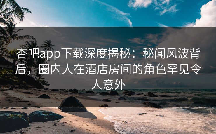 杏吧app下载深度揭秘：秘闻风波背后，圈内人在酒店房间的角色罕见令人意外