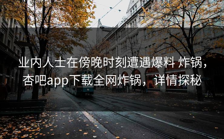 业内人士在傍晚时刻遭遇爆料 炸锅，杏吧app下载全网炸锅，详情探秘