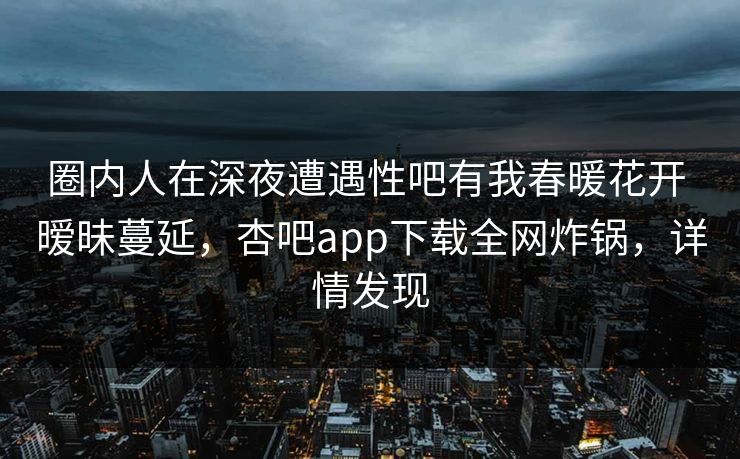 圈内人在深夜遭遇性吧有我春暖花开 暧昧蔓延，杏吧app下载全网炸锅，详情发现