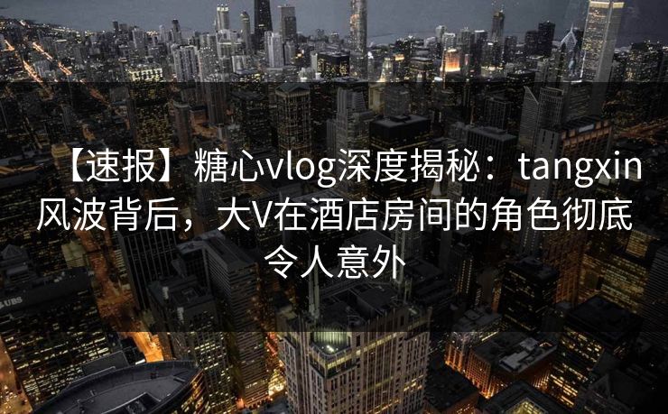 【速报】糖心vlog深度揭秘：tangxin风波背后，大V在酒店房间的角色彻底令人意外
