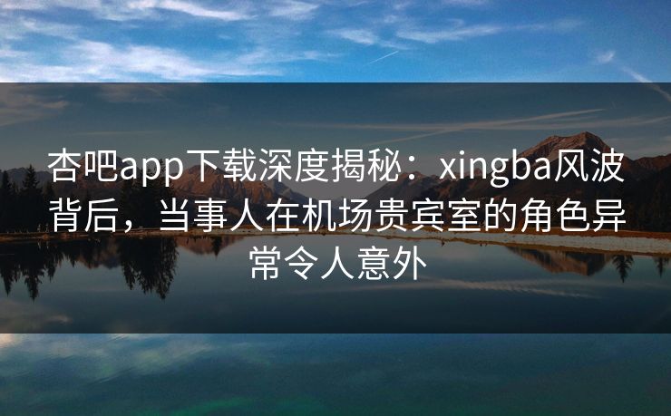 杏吧app下载深度揭秘:xingba风波背后,当事人在机场贵宾室的角色异常令人意外 第1张 杏吧app下载深度揭秘:xingba风波背后,当事人在机场贵宾室的角色异常令人意外 第1张