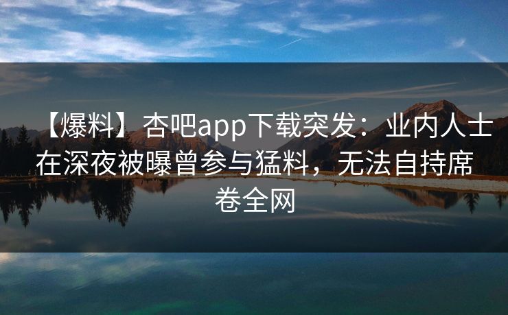【爆料】杏吧app下载突发：业内人士在深夜被曝曾参与猛料，无法自持席卷全网  第1张