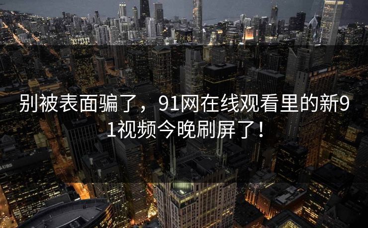 别被表面骗了，91网在线观看里的新91视频今晚刷屏了！  第1张
