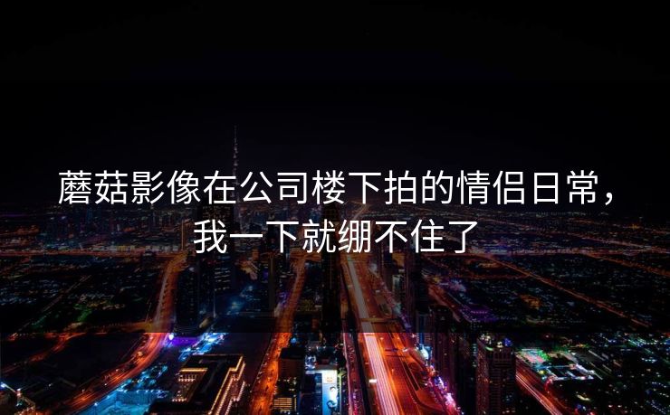 蘑菇影像在公司楼下拍的情侣日常，我一下就绷不住了  第1张