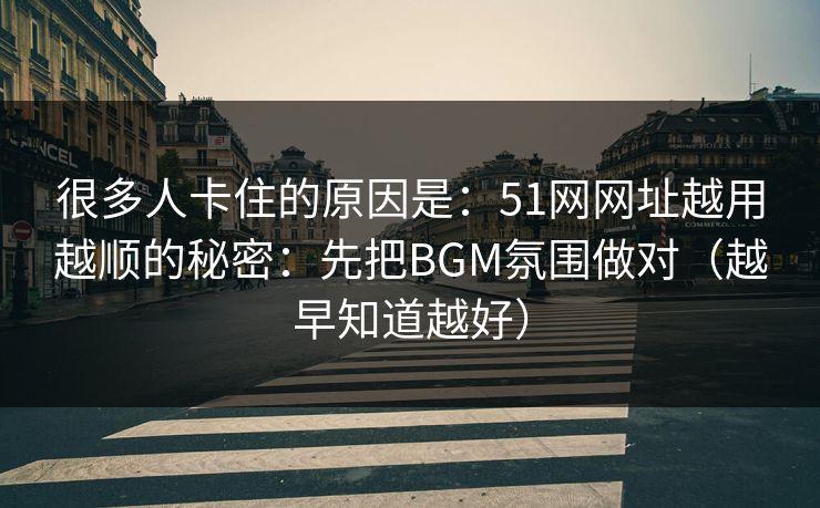 很多人卡住的原因是：51网网址越用越顺的秘密：先把BGM氛围做对（越早知道越好）