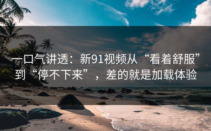 一口气讲透：新91视频从“看着舒服”到“停不下来”，差的就是加载体验