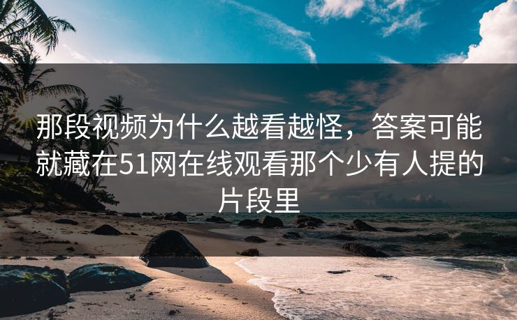 那段视频为什么越看越怪，答案可能就藏在51网在线观看那个少有人提的片段里
