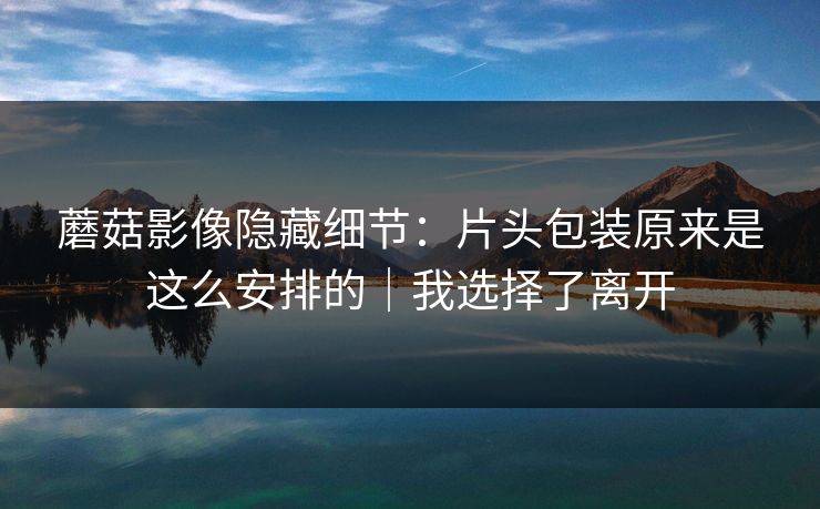 蘑菇影像隐藏细节:片头包装原来是这么安排的|我选择了离开 第1张 蘑菇影像隐藏细节:片头包装原来是这么安排的|我选择了离开 第1张
