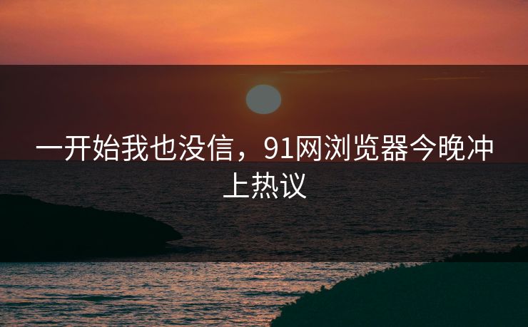 一开始我也没信，91网浏览器今晚冲上热议  第1张