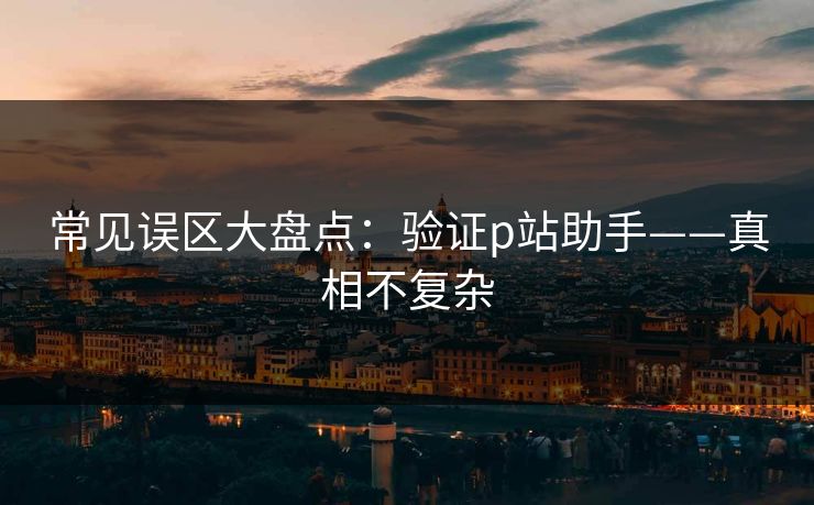 常见误区大盘点：验证p站助手——真相不复杂