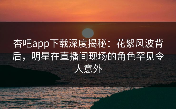 杏吧app下载深度揭秘：花絮风波背后，明星在直播间现场的角色罕见令人意外