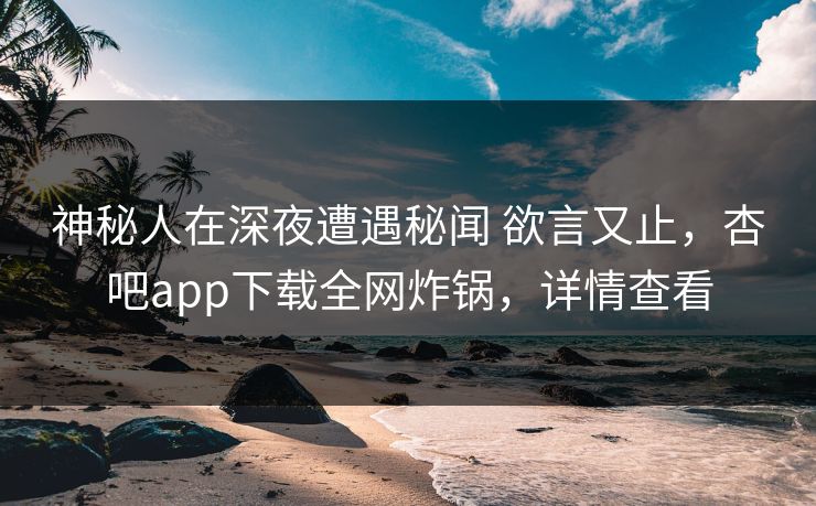神秘人在深夜遭遇秘闻 欲言又止，杏吧app下载全网炸锅，详情查看