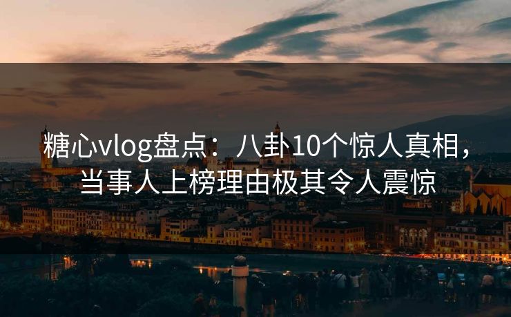 糖心vlog盘点：八卦10个惊人真相，当事人上榜理由极其令人震惊
