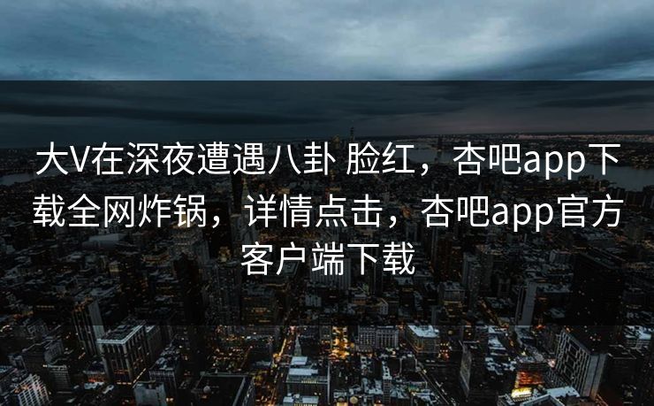 大V在深夜遭遇八卦 脸红，杏吧app下载全网炸锅，详情点击，杏吧app官方客户端下载