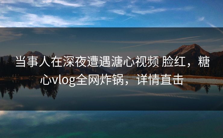 当事人在深夜遭遇溏心视频 脸红，糖心vlog全网炸锅，详情直击