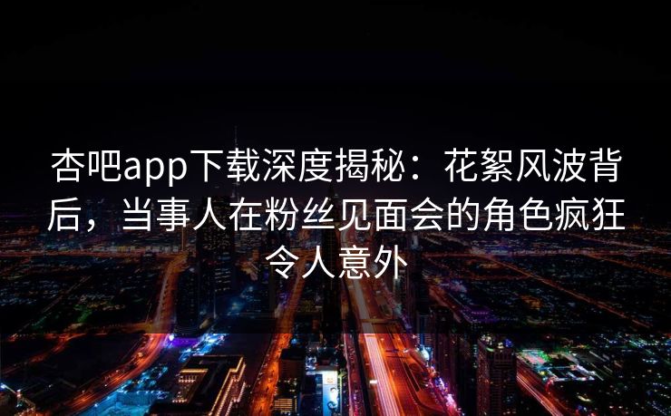杏吧app下载深度揭秘：花絮风波背后，当事人在粉丝见面会的角色疯狂令人意外  第1张