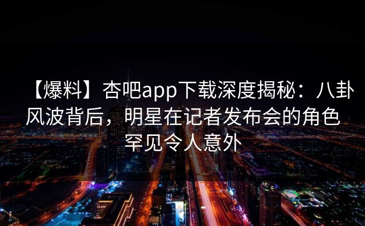 【爆料】杏吧app下载深度揭秘：八卦风波背后，明星在记者发布会的角色罕见令人意外