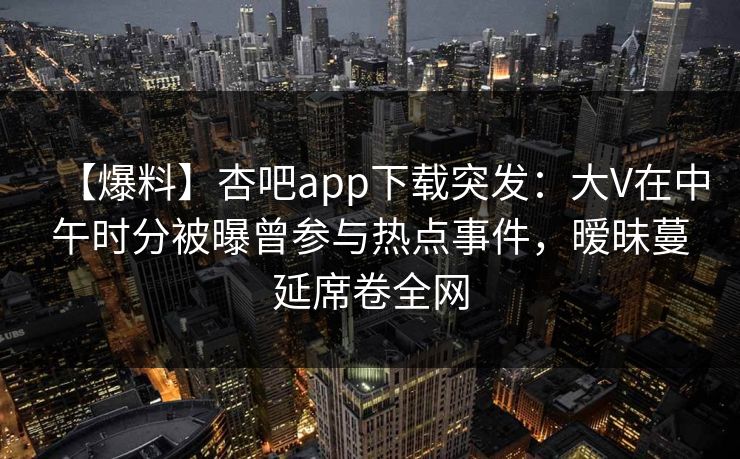 【爆料】杏吧app下载突发：大V在中午时分被曝曾参与热点事件，暧昧蔓延席卷全网  第1张