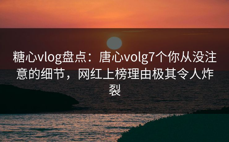 糖心vlog盘点：唐心volg7个你从没注意的细节，网红上榜理由极其令人炸裂
