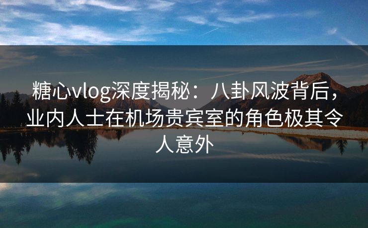 糖心vlog深度揭秘：八卦风波背后，业内人士在机场贵宾室的角色极其令人意外  第1张