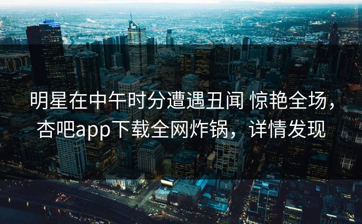 明星在中午时分遭遇丑闻 惊艳全场，杏吧app下载全网炸锅，详情发现