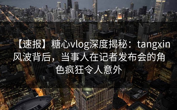 【速报】糖心vlog深度揭秘:tangxin风波背后,当事人在记者发布会的角色疯狂令人意外 第1张 【速报】糖心vlog深度揭秘:tangxin风波背后,当事人在记者发布会的角色疯狂令人意外 第1张