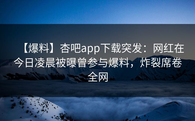 【爆料】杏吧app下载突发：网红在今日凌晨被曝曾参与爆料，炸裂席卷全网