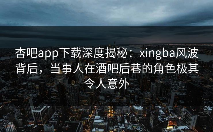 杏吧app下载深度揭秘：xingba风波背后，当事人在酒吧后巷的角色极其令人意外  第1张