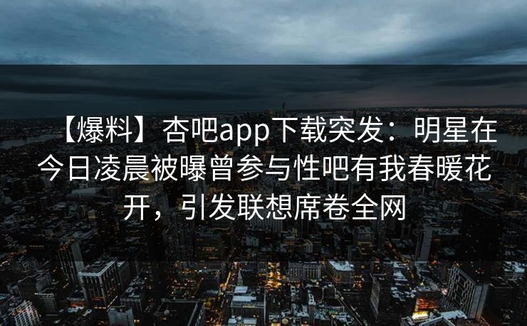 【爆料】杏吧app下载突发：明星在今日凌晨被曝曾参与性吧有我春暖花开，引发联想席卷全网  第1张