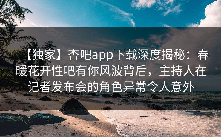 【独家】杏吧app下载深度揭秘：春暖花开性吧有你风波背后，主持人在记者发布会的角色异常令人意外  第1张