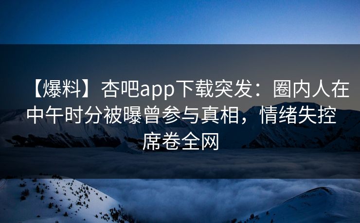【爆料】杏吧app下载突发：圈内人在中午时分被曝曾参与真相，情绪失控席卷全网
