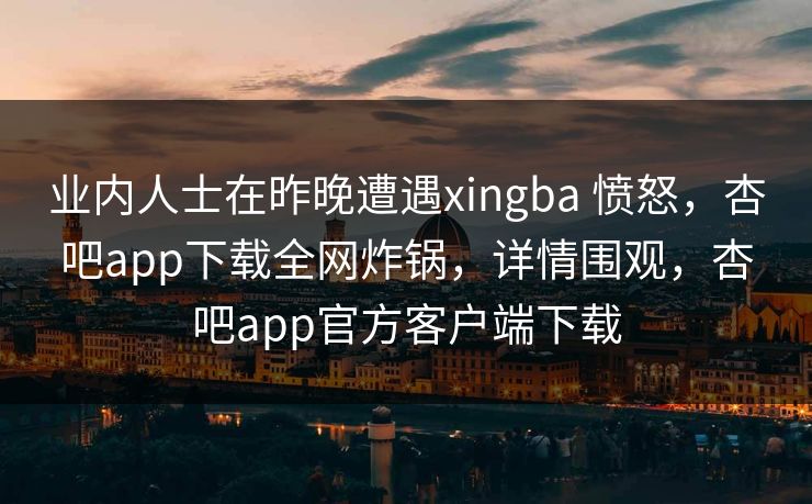 业内人士在昨晚遭遇xingba 愤怒，杏吧app下载全网炸锅，详情围观，杏吧app官方客户端下载  第1张
