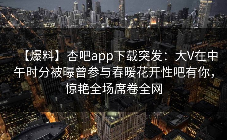 【爆料】杏吧app下载突发：大V在中午时分被曝曾参与春暖花开性吧有你，惊艳全场席卷全网
