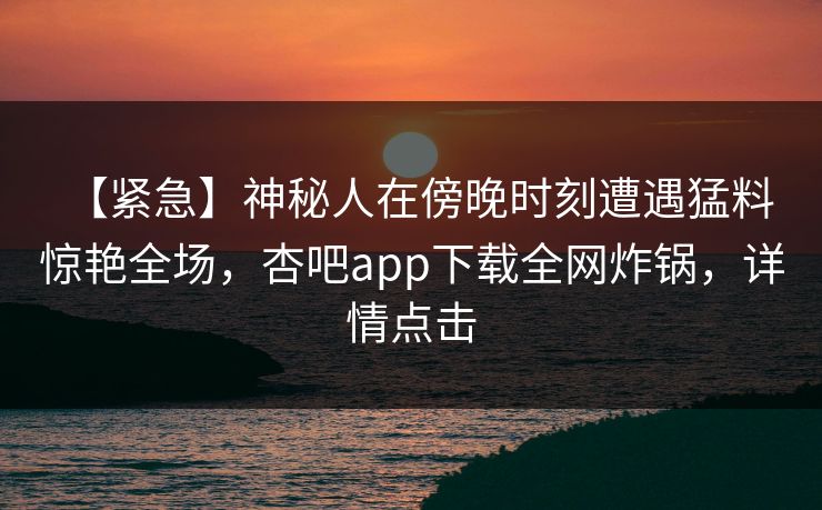 【紧急】神秘人在傍晚时刻遭遇猛料 惊艳全场，杏吧app下载全网炸锅，详情点击