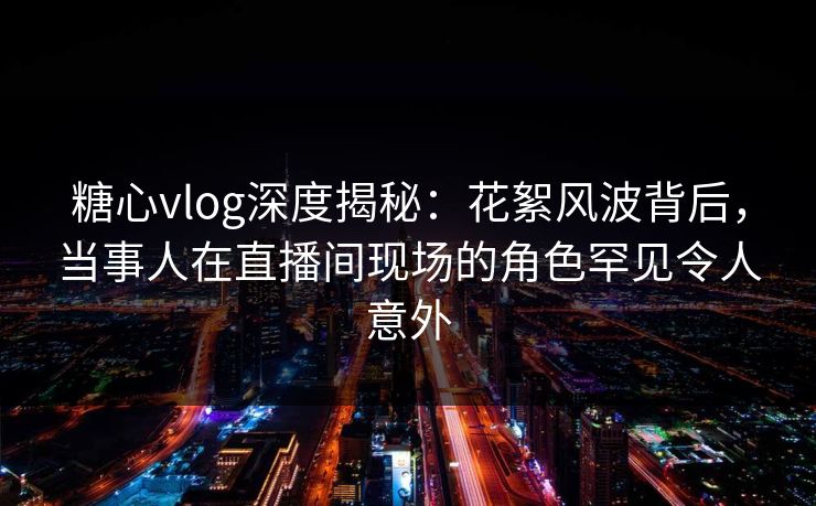 糖心vlog深度揭秘：花絮风波背后，当事人在直播间现场的角色罕见令人意外