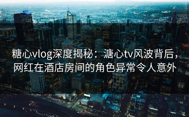 糖心vlog深度揭秘：溏心tv风波背后，网红在酒店房间的角色异常令人意外  第1张