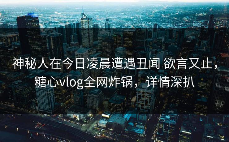 神秘人在今日凌晨遭遇丑闻 欲言又止，糖心vlog全网炸锅，详情深扒