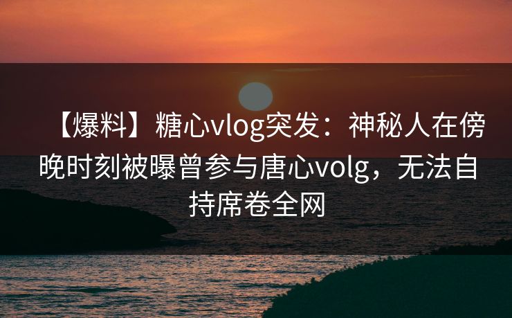 【爆料】糖心vlog突发：神秘人在傍晚时刻被曝曾参与唐心volg，无法自持席卷全网