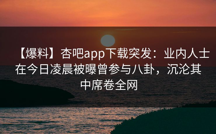 【爆料】杏吧app下载突发：业内人士在今日凌晨被曝曾参与八卦，沉沦其中席卷全网  第1张