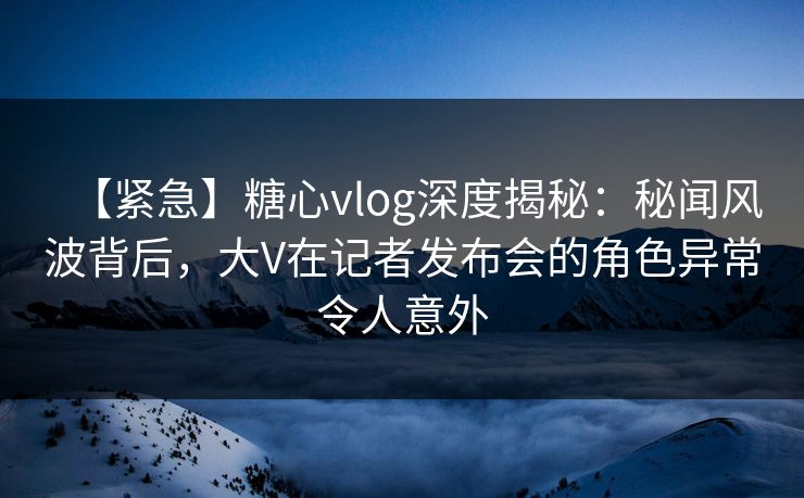 【紧急】糖心vlog深度揭秘：秘闻风波背后，大V在记者发布会的角色异常令人意外  第1张