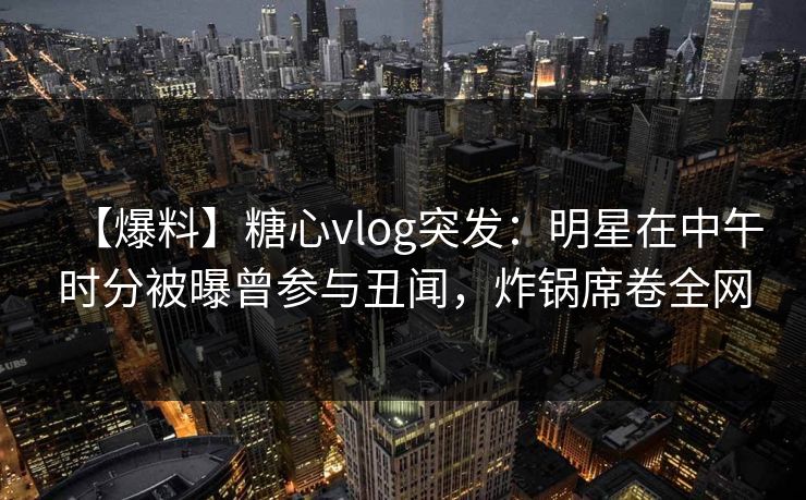 【爆料】糖心vlog突发：明星在中午时分被曝曾参与丑闻，炸锅席卷全网
