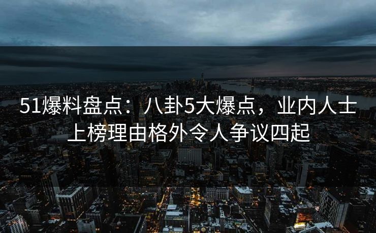 51爆料盘点：八卦5大爆点，业内人士上榜理由格外令人争议四起