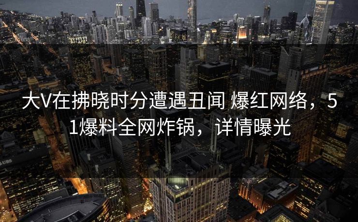 大V在拂晓时分遭遇丑闻 爆红网络，51爆料全网炸锅，详情曝光