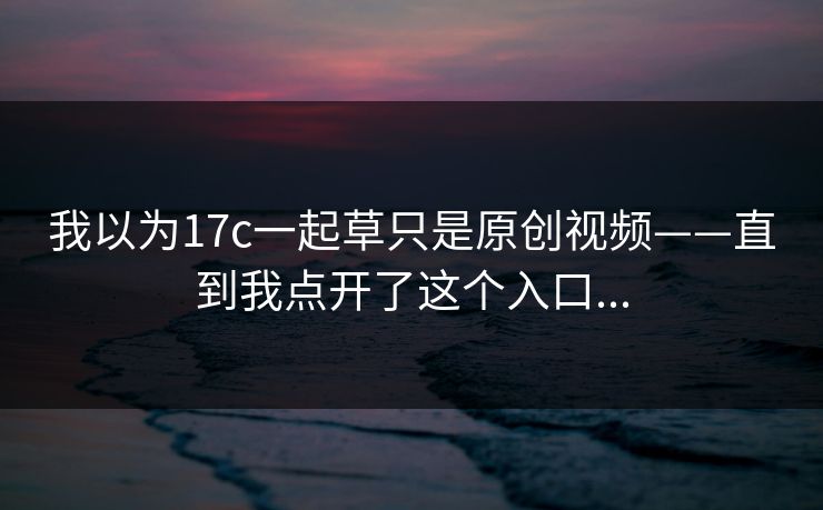 我以为17c一起草只是原创视频——直到我点开了这个入口... 第1张 我以为17c一起草只是原创视频——直到我点开了这个入口... 第1张